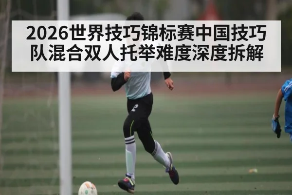 2026世界技巧锦标赛中国技巧队混合双人托举难度深度拆解