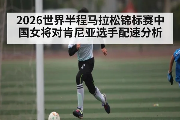 2026世界半程马拉松锦标赛中国女将对肯尼亚选手配速分析