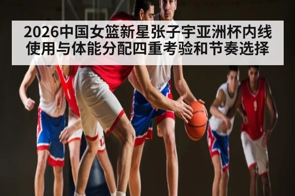2026中国女篮新星张子宇亚洲杯内线使用与体能分配四重考验和节奏选择